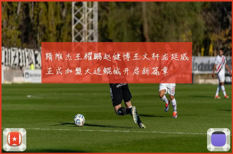 隋维杰王耀鹏赵健博王文轩龙廷威正式加盟大连鲲城开启新篇章