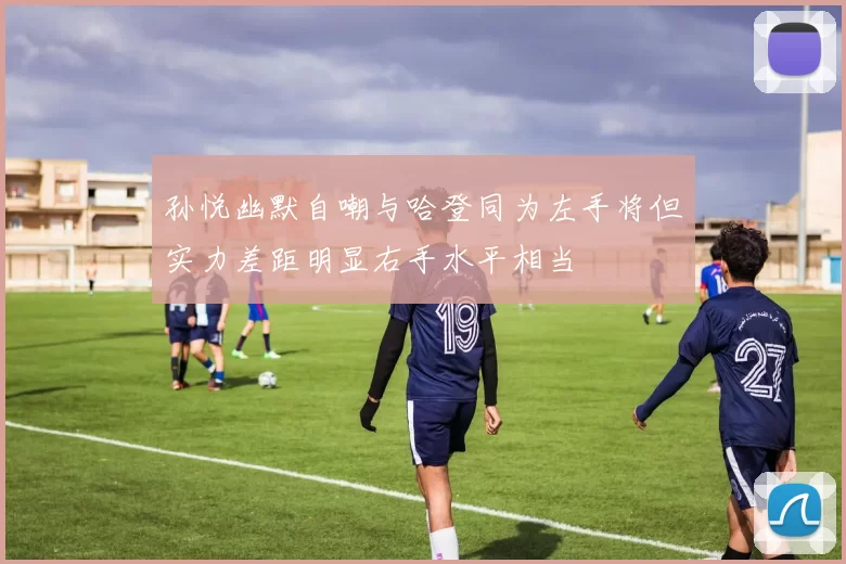孙悦幽默自嘲与哈登同为左手将但实力差距明显右手水平相当