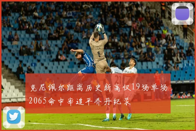 克尼佩尔距离历史新高仅19场单场2065命中率追平乔丹纪录