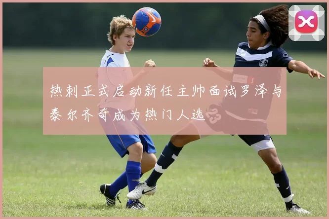 热刺正式启动新任主帅面试罗泽与泰尔齐奇成为热门人选