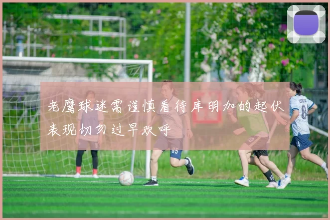 老鹰球迷需谨慎看待库明加的起伏表现切勿过早欢呼