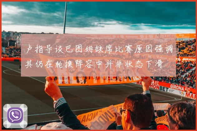 卢指导谈巴图姆缺席比赛原因强调其仍在轮换阵容中并非状态下滑