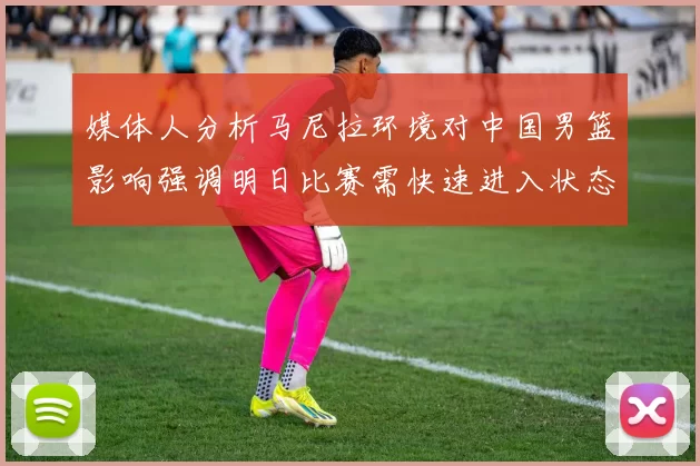 媒体人分析马尼拉环境对中国男篮影响强调明日比赛需快速进入状态