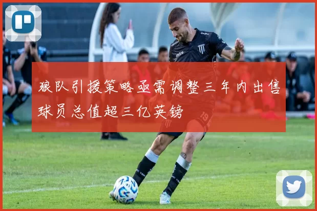 狼队引援策略亟需调整三年内出售球员总值超三亿英镑