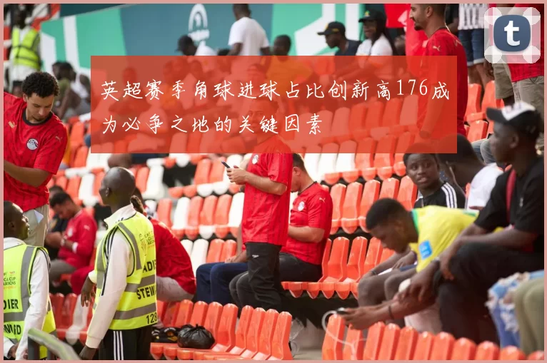 英超赛季角球进球占比创新高176成为必争之地的关键因素