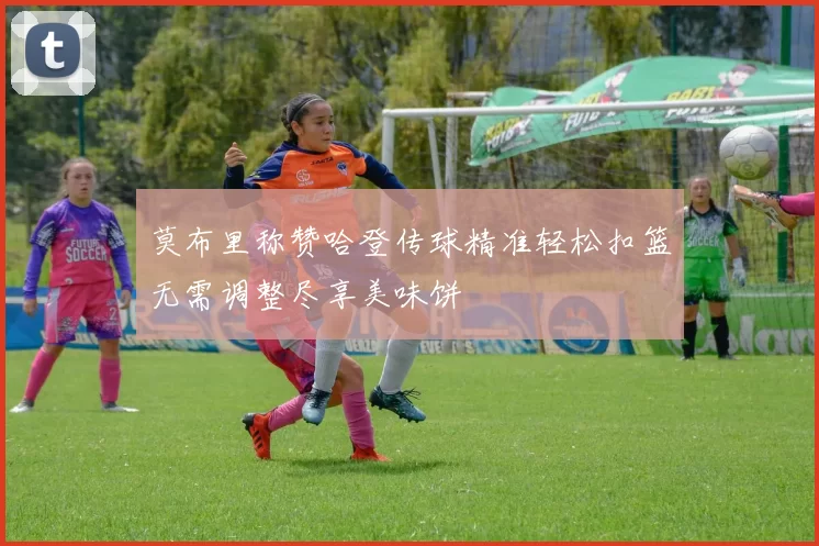 莫布里称赞哈登传球精准轻松扣篮无需调整尽享美味饼