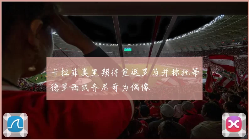 卡拉菲奥里期待重返罗马并称托蒂德罗西武齐尼奇为偶像