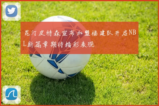 昆汀皮特森宣布加盟福建队开启NBL新篇章期待精彩表现