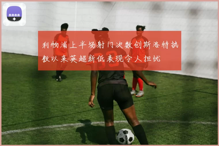 利物浦上半场射门次数创斯洛特执教以来英超新低表现令人担忧
