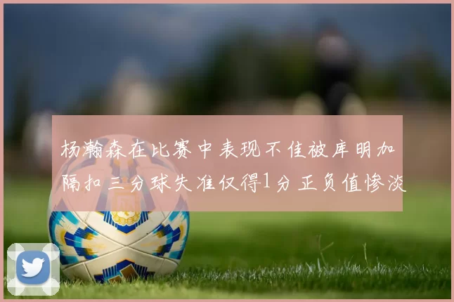 杨瀚森在比赛中表现不佳被库明加隔扣三分球失准仅得1分正负值惨淡11