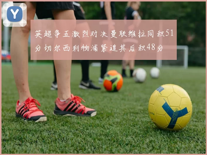 英超争五激烈对决曼联维拉同积51分切尔西利物浦紧追其后积48分
