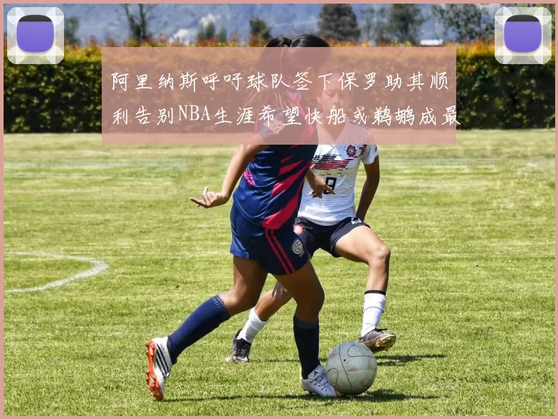 阿里纳斯呼吁球队签下保罗助其顺利告别NBA生涯希望快船或鹈鹕成最佳选择
