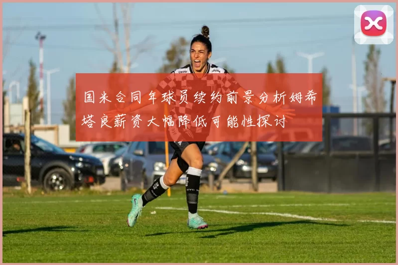 国米合同年球员续约前景分析姆希塔良薪资大幅降低可能性探讨