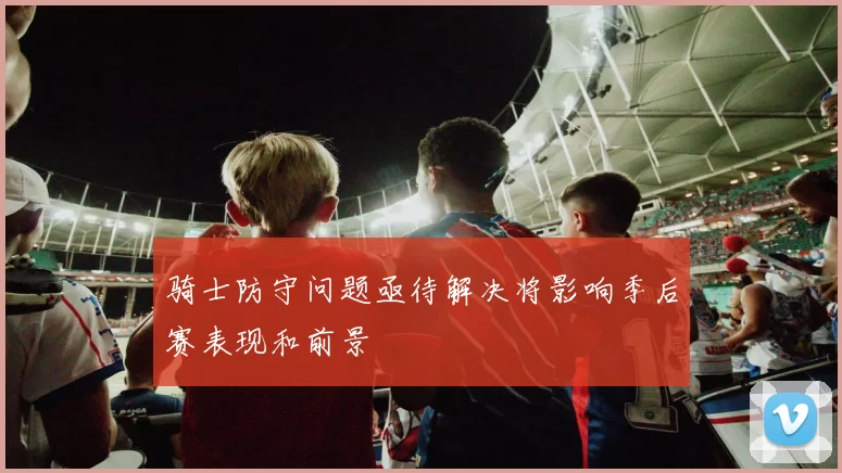 骑士防守问题亟待解决将影响季后赛表现和前景