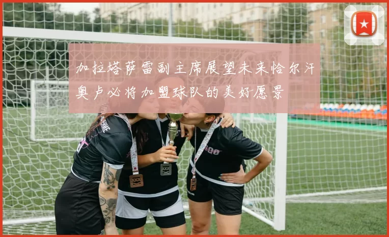 加拉塔萨雷副主席展望未来恰尔汗奥卢必将加盟球队的美好愿景