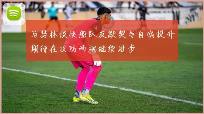 马瑟林谈快船队友默契与自我提升期待在攻防两端继续进步
