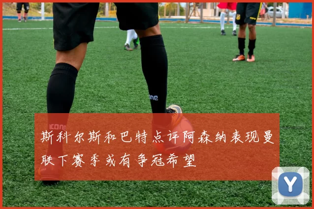 斯科尔斯和巴特点评阿森纳表现曼联下赛季或有争冠希望