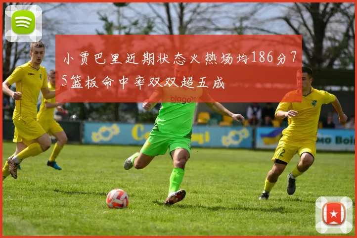 小贾巴里近期状态火热场均186分75篮板命中率双双超五成